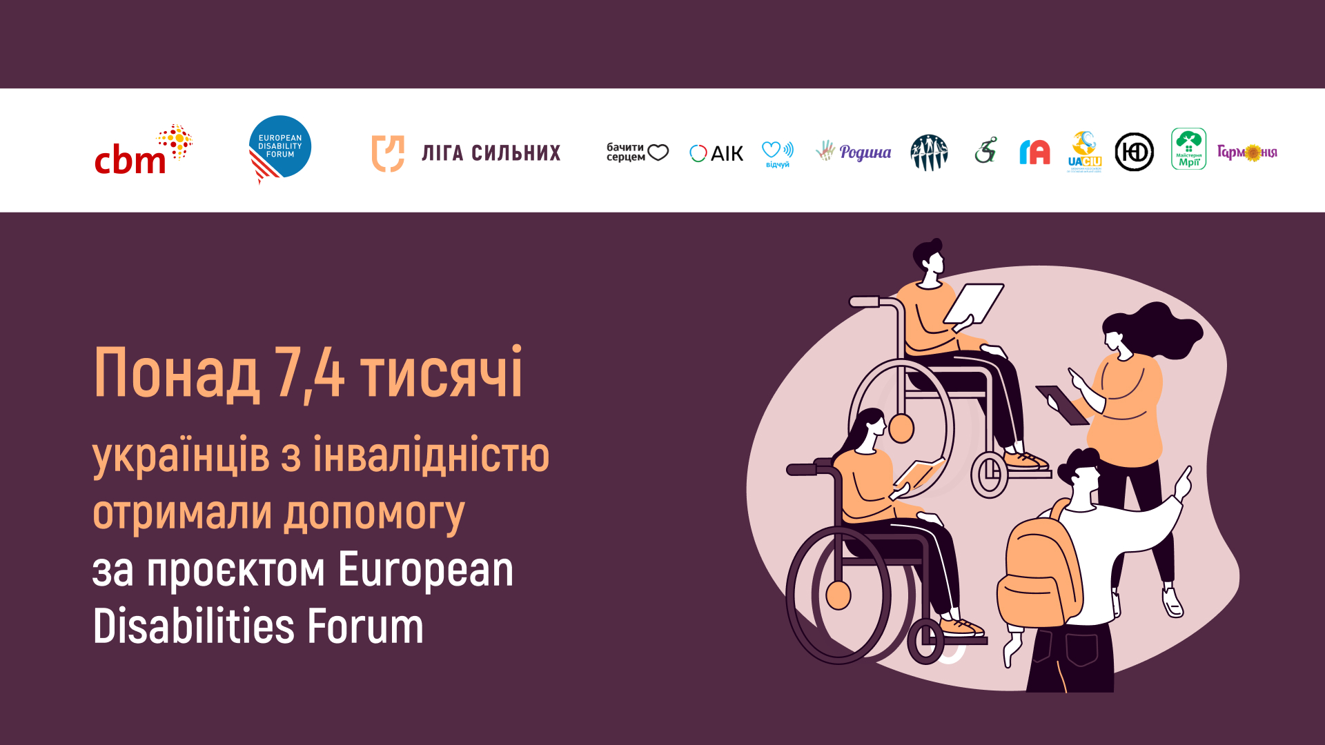 Зображення на фіолетовому фоні і текстом: «Понад 7,4 тисячі українців з інвалідністю отримали допомогу за проєктом European Disabilities Forum». У верхній частині зображення розміщені логотипи партнерів проєкту. В нижній правій частині є ілюстрація з чотирма людьми: двоє з них сидять у кріслах колісних, одна жінка стоїть і тримає планшет, а чоловік з рюкзаком вказує рукою вперед